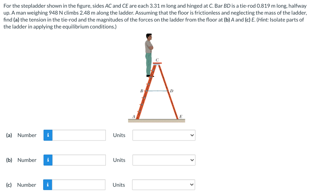 For the stepladder shown in the figure, sides AC and CE are each 3.31 m long and hinged at C. Bar BD is a tie-rod 0.819 m long, halfway
up. A man weighing 948 N climbs 2.48 m along the ladder. Assuming that the floor is frictionless and neglecting the mass of the ladder,
fınd (a) the tension in the tie-rod and the magnitudes of the forces on the ladder from the floor at (b) A and (c) E. (Hint: Isolate parts of
the ladder in applying the equilibrium conditions.)
B
E
(a) Number
i
Units
(b) Number
i
Units
(c) Number
i
Units
>
