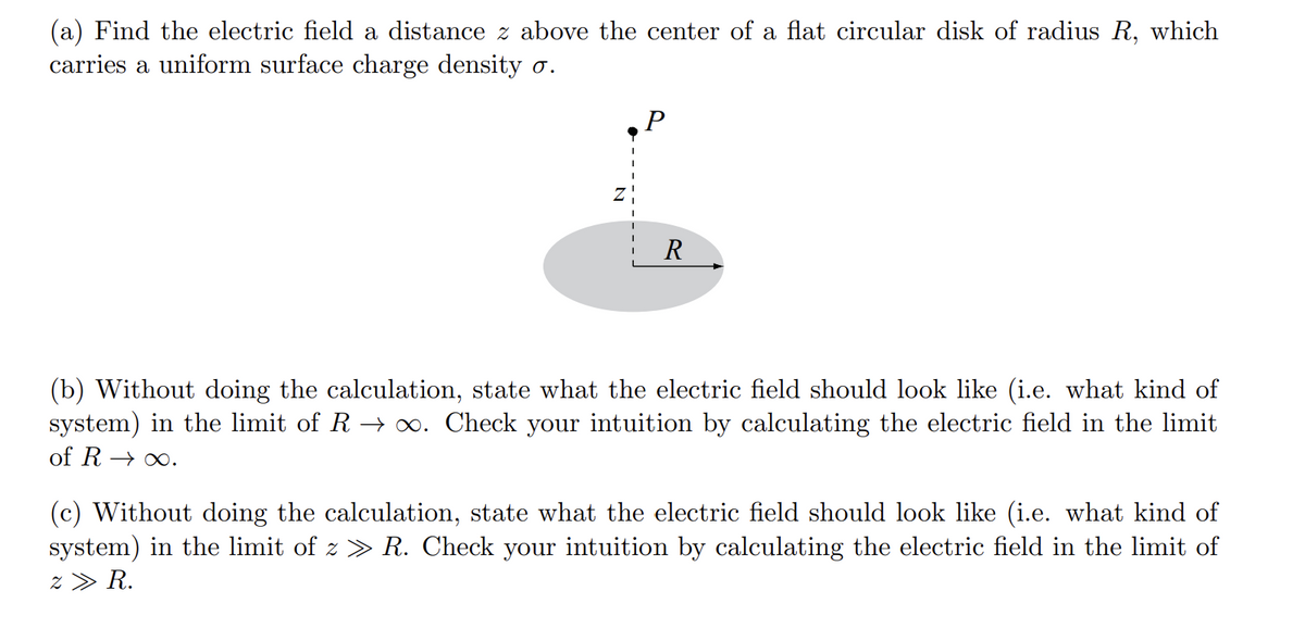 (a) Find the electric field a distance z above the center of a flat circular disk of radius R, which
carries a uniform surface charge density o.
Z
P
R
(b) Without doing the calculation, state what the electric field should look like (i.e. what kind of
system) in the limit of R→ ∞. Check your intuition by calculating the electric field in the limit
of R→∞.
(c) Without doing the calculation, state what the electric field should look like (i.e. what kind of
system) in the limit of z » R. Check your intuition by calculating the electric field in the limit of
z » R.