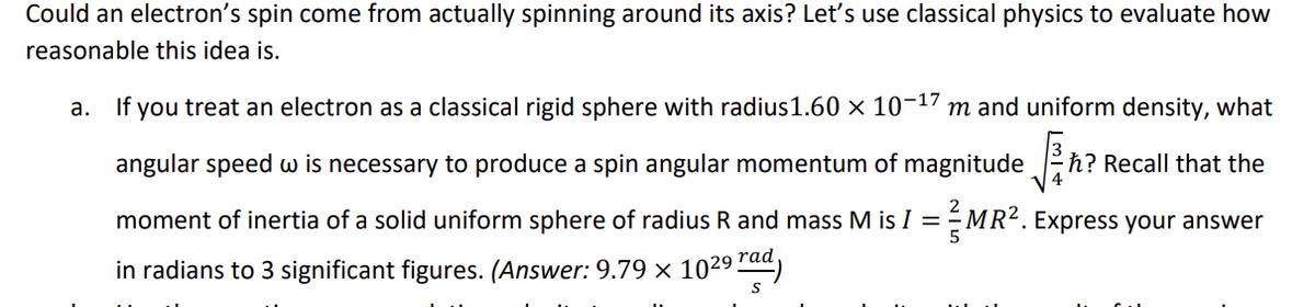 Could an electron's spin come from actually spinning around its axis? Let's use classical physics to evaluate how
reasonable this idea is.
a. If you treat an electron as a classical rigid sphere with radius 1.60 × 10-17 m and uniform density, what
h? Recall that the
angular speed w is necessary to produce a spin angular momentum of magnitude √2/+h?
moment of inertia of a solid uniform sphere of radius R and mass M is I = ½-MR². Express your answer
in radians to 3 significant figures. (Answer: 9.79 × 1029 rad)
S