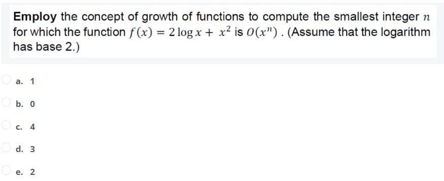 Employ the concept of growth of functions to compute the smallest integer n
for which the function f (x) = 2 log x + x2 is 0(x"). (Assume that the logarithm
has base 2.)
a. 1
O b. 0
Oc. 4
d. 3
O e. 2
