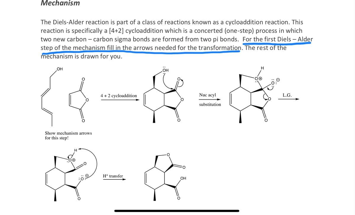 Mechanism
The Diels-Alder reaction is part of a class of reactions known as a cycloaddition reaction. This
reaction is specifically a [4+2] cycloaddition which is a concerted (one-step) process in which
two new carbon - carbon sigma bonds are formed from two pi bonds. For the first Diels - Alder
step of the mechanism fill in the arrows needed for the transformation. The rest of the
mechanism is drawn for you.
OH
Show mechanism arrows
for this step!
4 + 2 cycloaddition
OH
H
D- &
H+ transfer
OH
Nuc acyl
substitution
H
L.G.