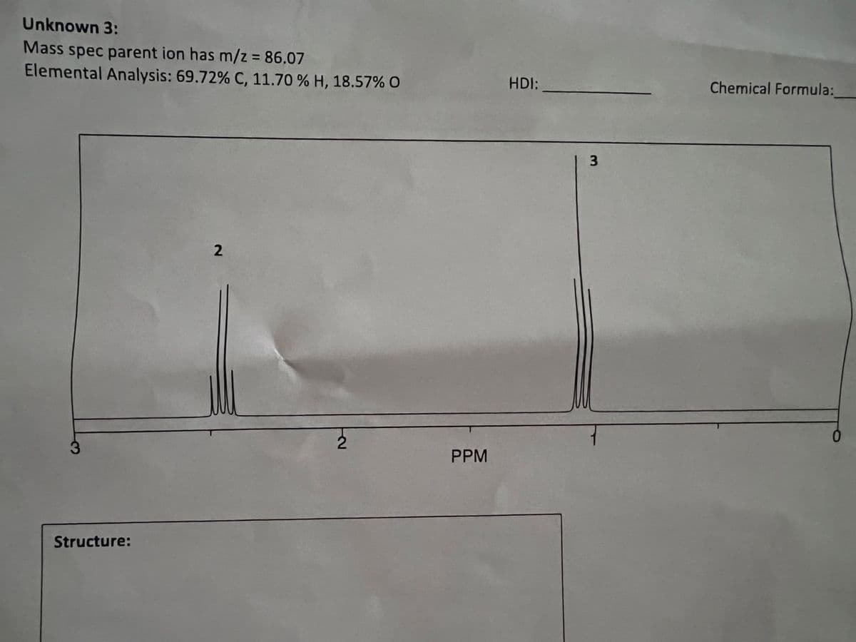 Unknown 3:
Mass spec parent ion has m/z = 86.07
Elemental Analysis: 69.72% C, 11.70 % H, 18.57% O
Structure:
2
PPM
HDI:
3
Chemical Formula: