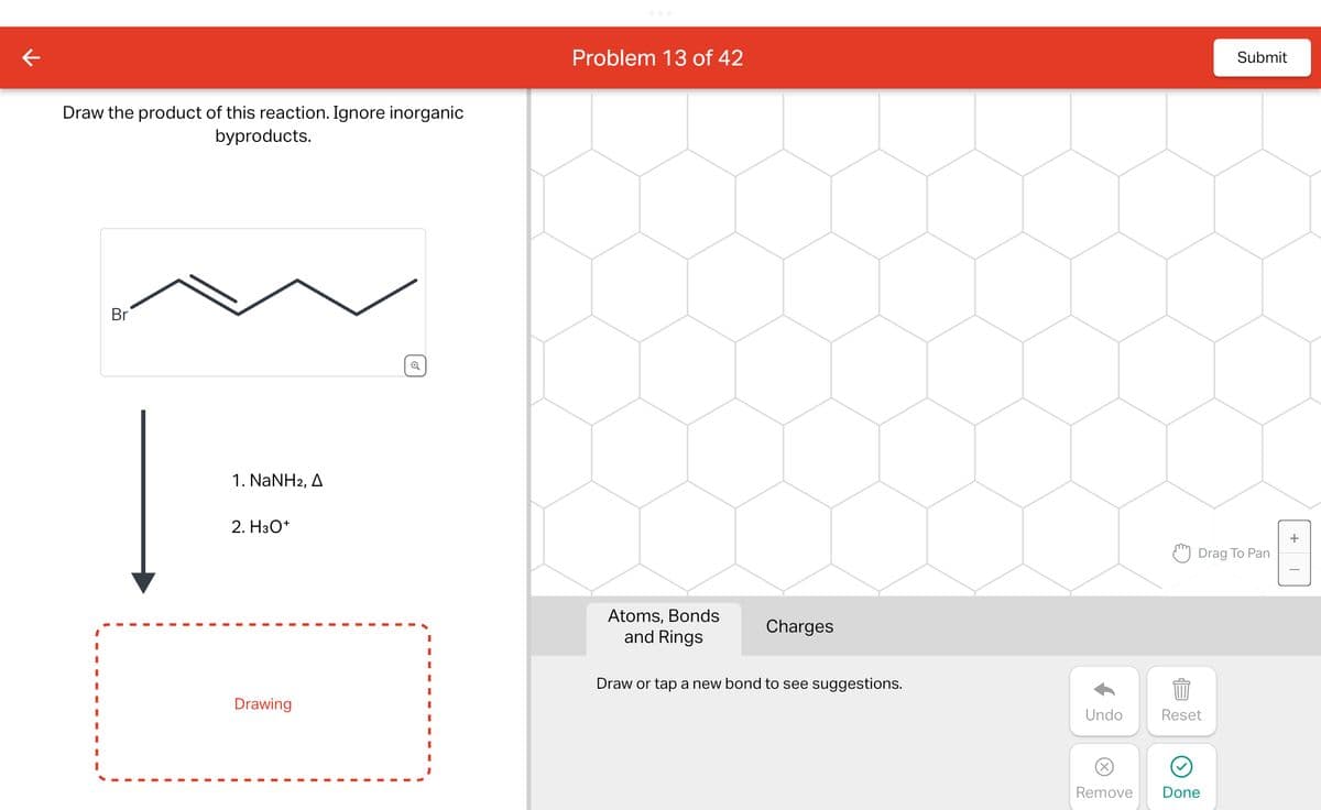 ←
Draw the product of this reaction. Ignore inorganic
byproducts.
Br
1. NaNH2, A
2. H3O+
Drawing
I
I
I
Problem 13 of 42
Atoms, Bonds
and Rings
Charges
Draw or tap a new bond to see suggestions.
Submit
Drag To Pan
Undo
Reset
999
Remove Done
+