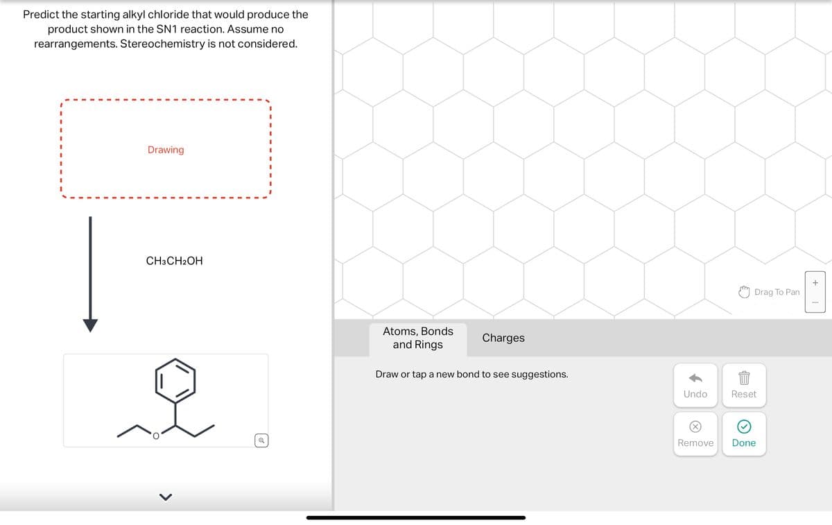 Predict the starting alkyl chloride that would produce the
product shown in the SN1 reaction. Assume no
rearrangements. Stereochemistry is not considered.
Drawing
CH3CH2OH
I
I
Atoms, Bonds
and Rings
Charges
Draw or tap a new bond to see suggestions.
Drag To Pan
Undo
Reset
884
Remove
Done
+