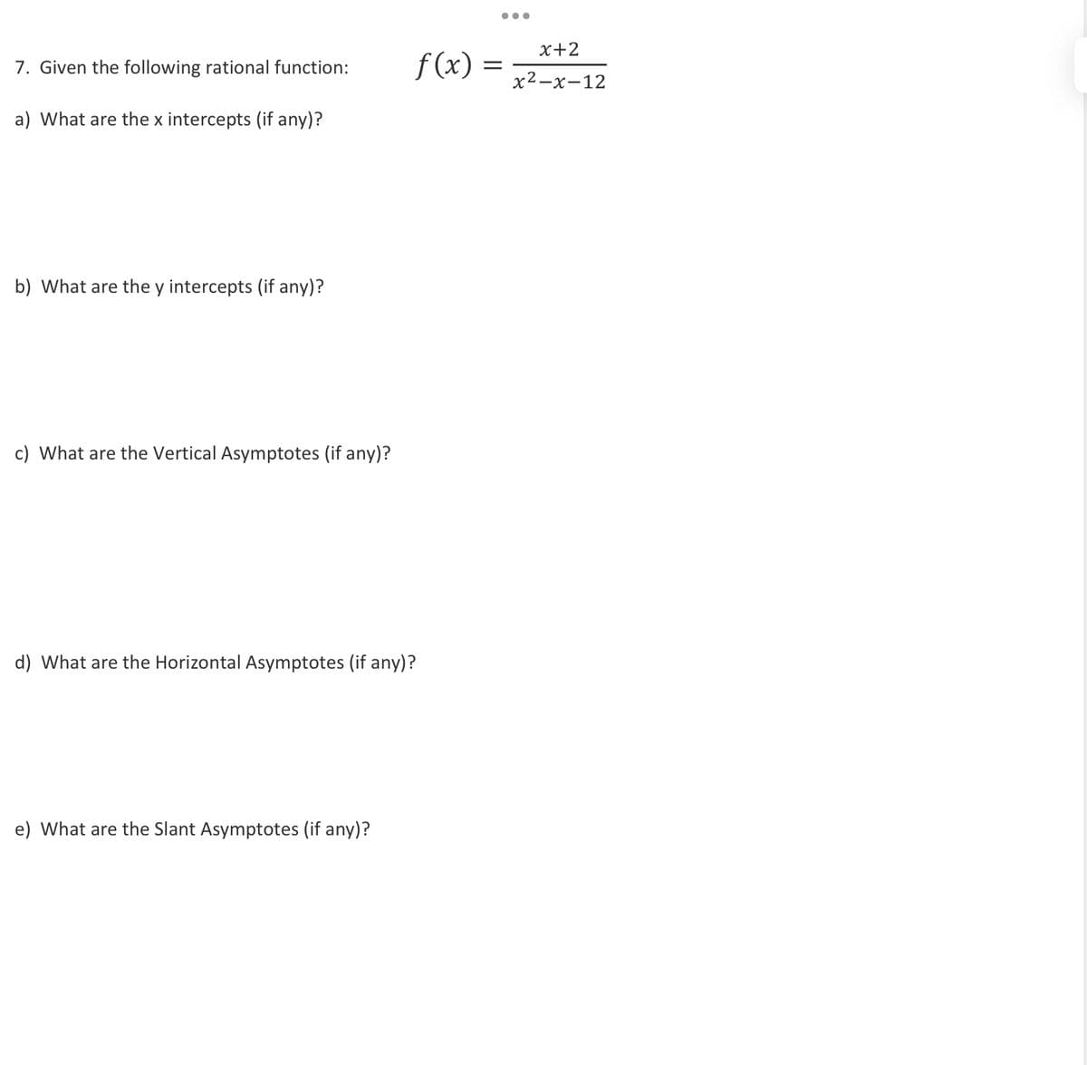 7. Given the following rational function:
a) What are the x intercepts (if any)?
f(x):
b) What are the y intercepts (if any)?
c) What are the Vertical Asymptotes (if any)?
d) What are the Horizontal Asymptotes (if any)?
e) What are the Slant Asymptotes (if any)?
...
x+2
=
x²-x-12