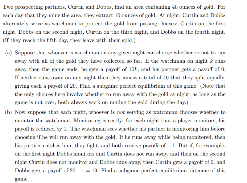 Two prospecting partners, Curtin and Dobbs, find an area containing 40 ounces of gold. For
each day that they mine the area, they extract 10 ounces of gold. At night, Curtin and Dobbs
alternately serve as watchman to protect the gold from passing thieves: Curtin on the first
night, Dobbs on the second night, Curtin on the third night, and Dobbs on the fourth night.
(If they reach the fifth day, they leave with their gold.)
(a) Suppose that whoever is watchman on any given night can choose whether or not to run
away with all of the gold they have collected so far. If the watchman on night k runs
away then the game ends, he gets a payoff of 10k, and his partner gets a payoff of 0.
If neither runs away on any night then they amass a total of 40 that they split equally,
giving each a payoff of 20. Find a subgame perfect equilibrium of this game. (Note that
the only choices here involve whether to run away with the gold at night; as long as the
game is not over, both always work on mining the gold during the day.)
(b) Now suppose that each night, whoever is not serving as watchman chooses whether to
monitor the watchman. Monitoring is costly: for each night that a player monitors, his
payoff is reduced by 1. The watchman sees whether his partner is monitoring him before
choosing if he will run away with the gold. If he runs away while being monitored, then
his partner catches him, they fight, and both receive payoffs of -1. But if, for example,
on the first night Dobbs monitors and Curtin does not run away, and then on the second
night Curtin does not monitor and Dobbs runs away, then Curtin gets a payoff of 0, and
Dobbs gets a payoff of 20 -1 = 19. Find a subgame perfect equilibrium outcome of this
game.
