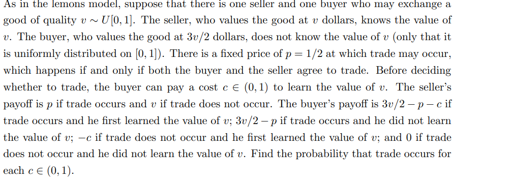 As in the lemons model, suppose that there is one seller and one buyer who may exchange a
good of quality v~ U[0, 1]. The seller, who values the good at v dollars, knows the value of
v. The buyer, who values the good at 3v/2 dollars, does not know the value of v (only that it
is uniformly distributed on [0, 1]). There is a fixed price of p = 1/2 at which trade may occur,
which happens if and only if both the buyer and the seller agree to trade. Before deciding
whether to trade, the buyer can pay a cost c € (0, 1) to learn the value of v. The seller's
payoff is p if trade occurs and v if trade does not occur. The buyer's payoff is 3v/2-p-c if
trade occurs and he first learned the value of v; 3v/2 - p if trade occurs and he did not learn
the value of v; -c if trade does not occur and he first learned the value of v; and 0 if trade
does not occur and he did not learn the value of v. Find the probability that trade occurs for
each c € (0, 1).