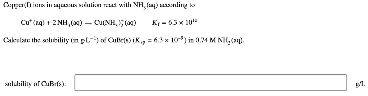 Copper(I) ions in aqueous solution react with NH3 (aq) according to
Cu+ (aq) + 2 NH3 (aq) ·
→
Cu(NH3)2(aq)
K₁ = 6.3 × 1010
Calculate the solubility (in g·L-¹) of CuBr(s) (Ksp
=
: 6.3 × 109) in 0.74 M NH3(aq).
solubility of CuBr(s):
g/L