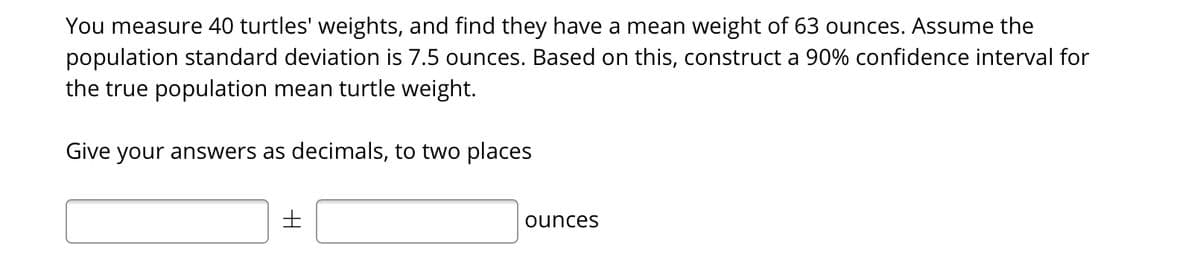 You measure 40 turtles' weights, and find they have a mean weight of 63 ounces. Assume the
population standard deviation is 7.5 ounces. Based on this, construct a 90% confidence interval for
the true population mean turtle weight.
Give your answers as decimals, to two places
ounces
