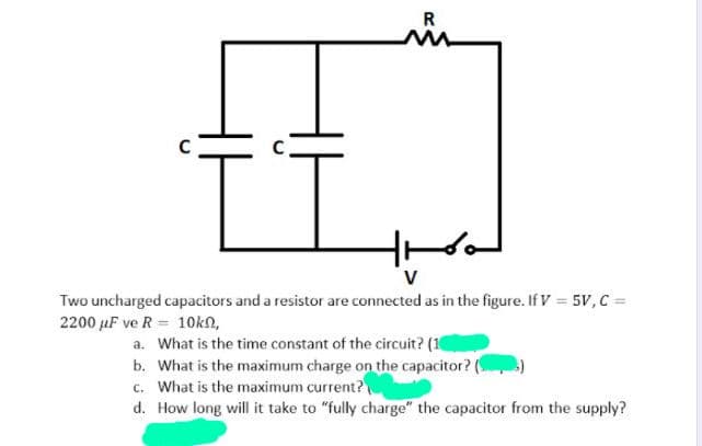 R
V
Two uncharged capacitors and a resistor are connected as in the figure. If V = 5V,c =
2200 uF ve R = 1Okn,
a. What is the time constant of the circuit? (1
b. What is the maximum charge on the capacitor? (
c. What is the maximum current?
d. How long will it take to "fully charge" the capacitor from the supply?
