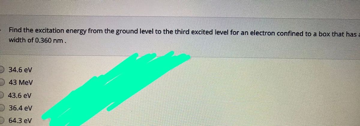Find the excitation energy from the ground level to the third excited level for an electron confined to a box that has a
width of 0.360 nm.
34.6 eV
43 MeV
D 43.6 eV
36.4 eV
64.3 eV
