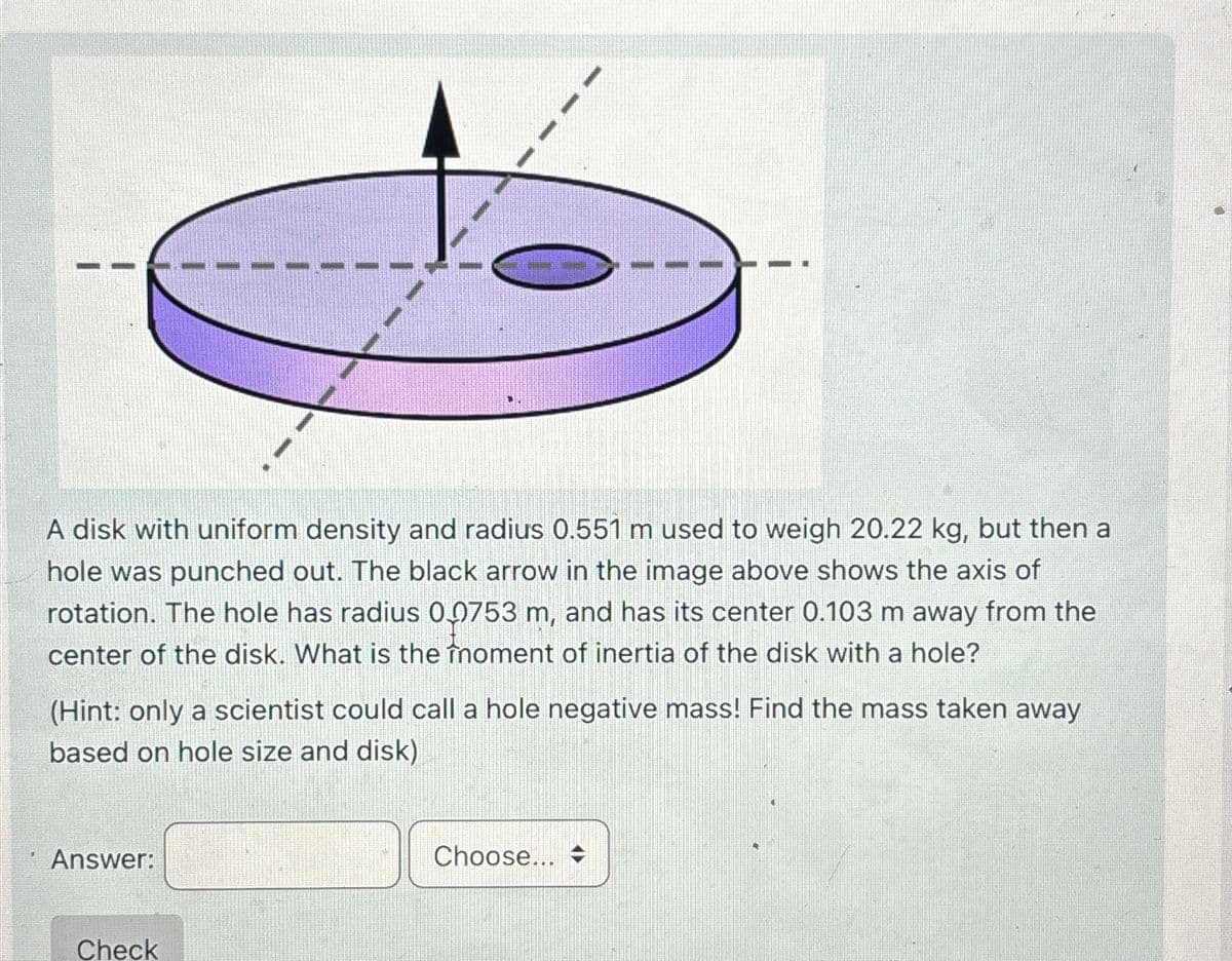 A disk with uniform density and radius 0.551 m used to weigh 20.22 kg, but then a
hole was punched out. The black arrow in the image above shows the axis of
rotation. The hole has radius 00753 m, and has its center 0.103 m away from the
center of the disk. What is the înoment of inertia of the disk with a hole?
(Hint: only a scientist could call a hole negative mass! Find the mass taken away
based on hole size and disk)
Answer:
Check
Choose...