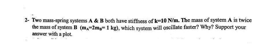 2- Two mass-spring systems A & B both have stiffness of k-10 N/m. The mass of system A is twice
the mass of system B (mA=2mg= 1 kg), which system will oscillate faster? Why? Support your
answer with a plot.