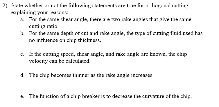 2) State whether or not the following statements are true for orthogonal cutting,
explaining your reasons:
a. For the same shear angle, there are two rake angles that give the same
cutting ratio.
b. For the same depth of cut and rake angle, the type of cutting fluid used has
no influence on chip thickness.
c. If the cutting speed, shear angle, and rake angle are known, the chip
velocity can be calculated.
d. The chip becomes thinner as the rake angle increases.
e. The function of a chip breaker is to decrease the curvature of the chip.

