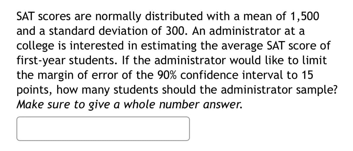 SAT scores are normally distributed with a mean of 1,500
and a standard deviation of 300. An administrator at a
college is interested in estimating the average SAT score of
first-year students. If the administrator would like to limit
the margin of error of the 90% confidence interval to 15
points, how many students should the administrator sample?
Make sure to give a whole number answer.