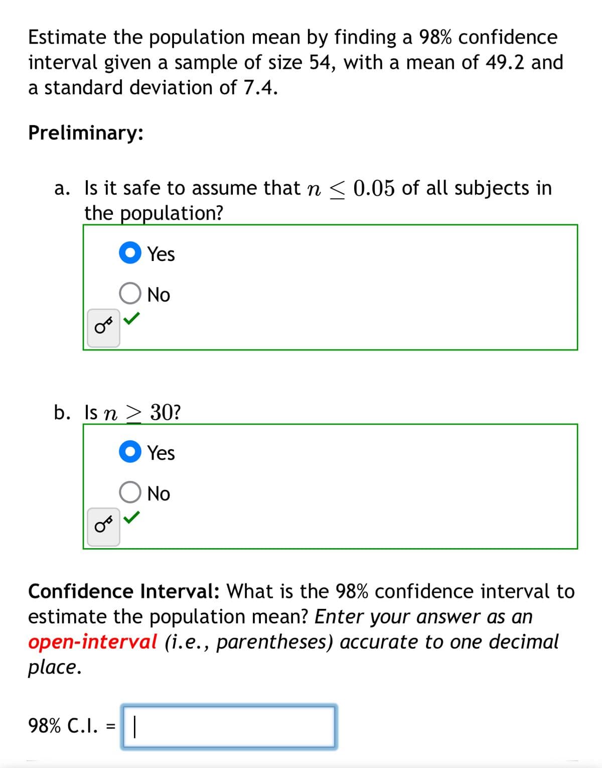 Estimate the population mean by finding a 98% confidence
interval given a sample of size 54, with a mean of 49.2 and
a standard deviation of 7.4.
Preliminary:
a. Is it safe to assume that n < 0.05 of all subjects in
the population?
Yes
No
b. Is n 30?
Yes
No
Confidence Interval: What is the 98% confidence interval to
estimate the population mean? Enter your answer as an
open-interval (i.e., parentheses) accurate to one decimal
place.
98% C.I. =||