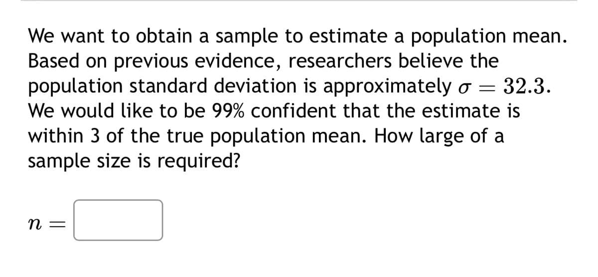 We want to obtain a sample to estimate a population mean.
Based on previous evidence, researchers believe the
population standard deviation is approximately σ = 32.3.
We would like to be 99% confident that the estimate is
within 3 of the true population mean. How large of a
sample size is required?
n =