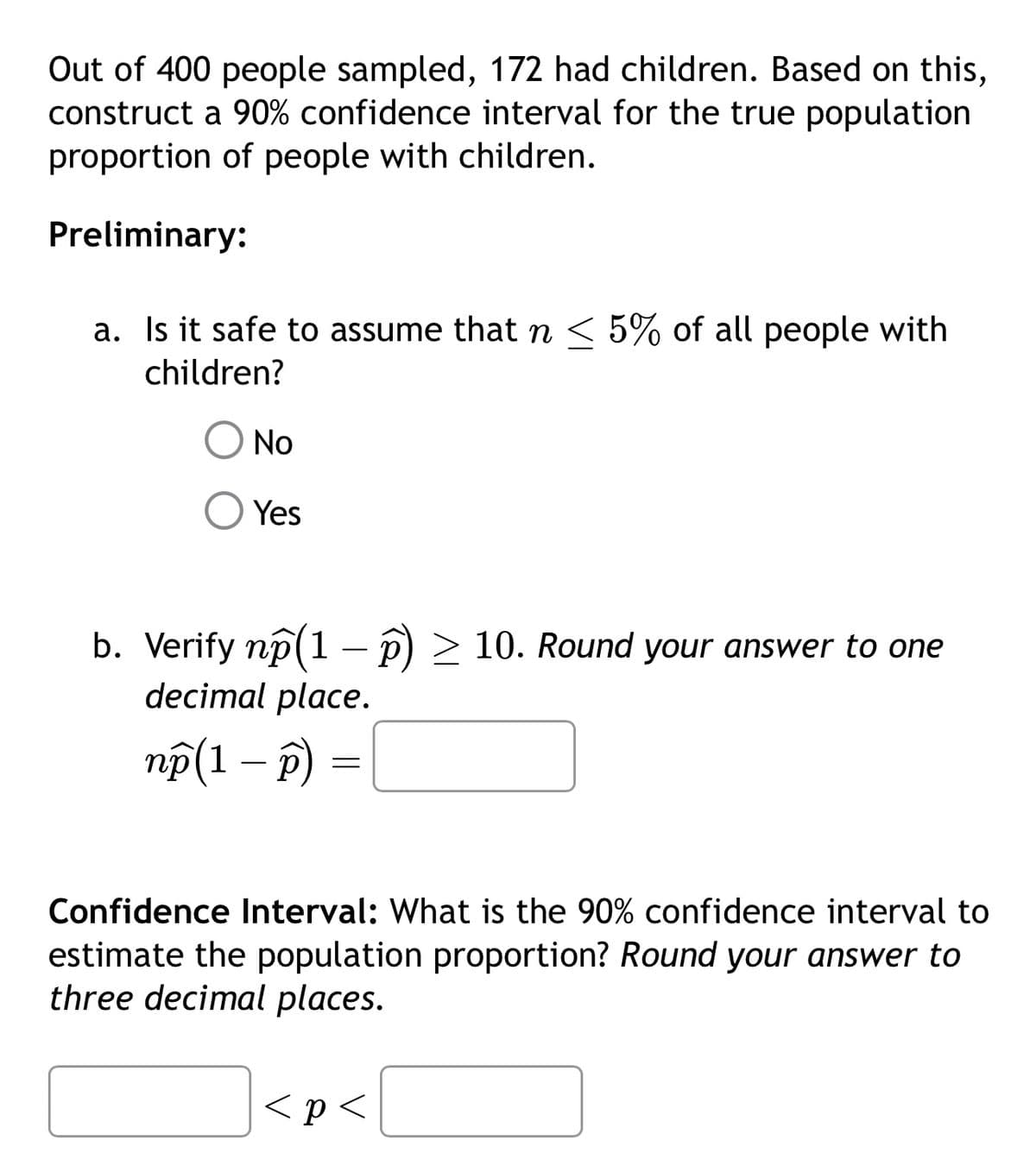 Out of 400 people sampled, 172 had children. Based on this,
construct a 90% confidence interval for the true population
proportion of people with children.
Preliminary:
a. Is it safe to assume that n < 5% of all people with
children?
No
Yes
b. Verify np (1 - p) ≥ 10. Round your answer to one
decimal place.
np (1 - p)
=
Confidence Interval: What is the 90% confidence interval to
estimate the population proportion? Round your answer to
three decimal places.
<p<