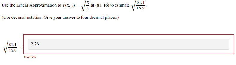 /81.1
Use the Linear Approximation to f(x, y) = /
at (81, 16) to estimate
V 15.9
(Use decimal notation. Give your answer to four decimal places.)
81.1
2.26
15.9
Incorrect
