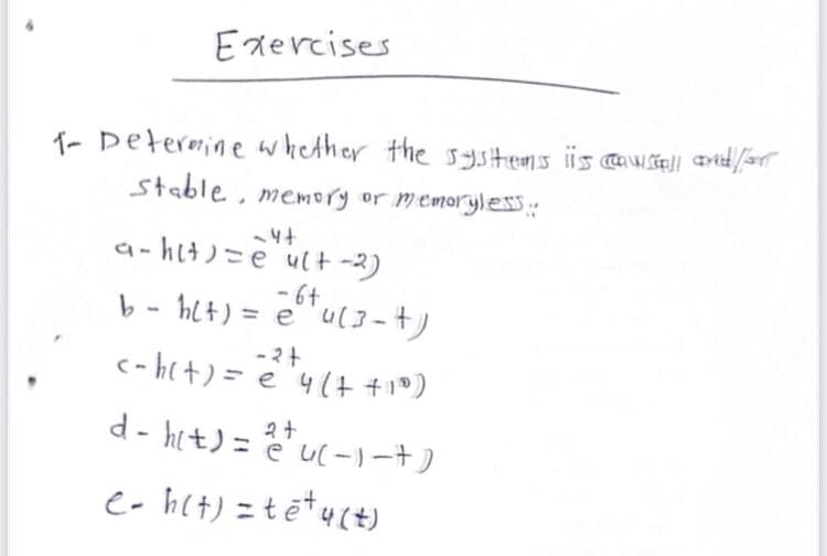 Exercises
1- Determine whether the systems iis causfall and/or
stable, memory or memoryless ::
-4+
a-hit)= e ult-2)
-6+
b - h(t) = e 4(3-+)
-2+
<-h(t) = e 4 (+ +10)
d-h(t) = eu(-)-+ )
e-h(t) = tē+ y(t)