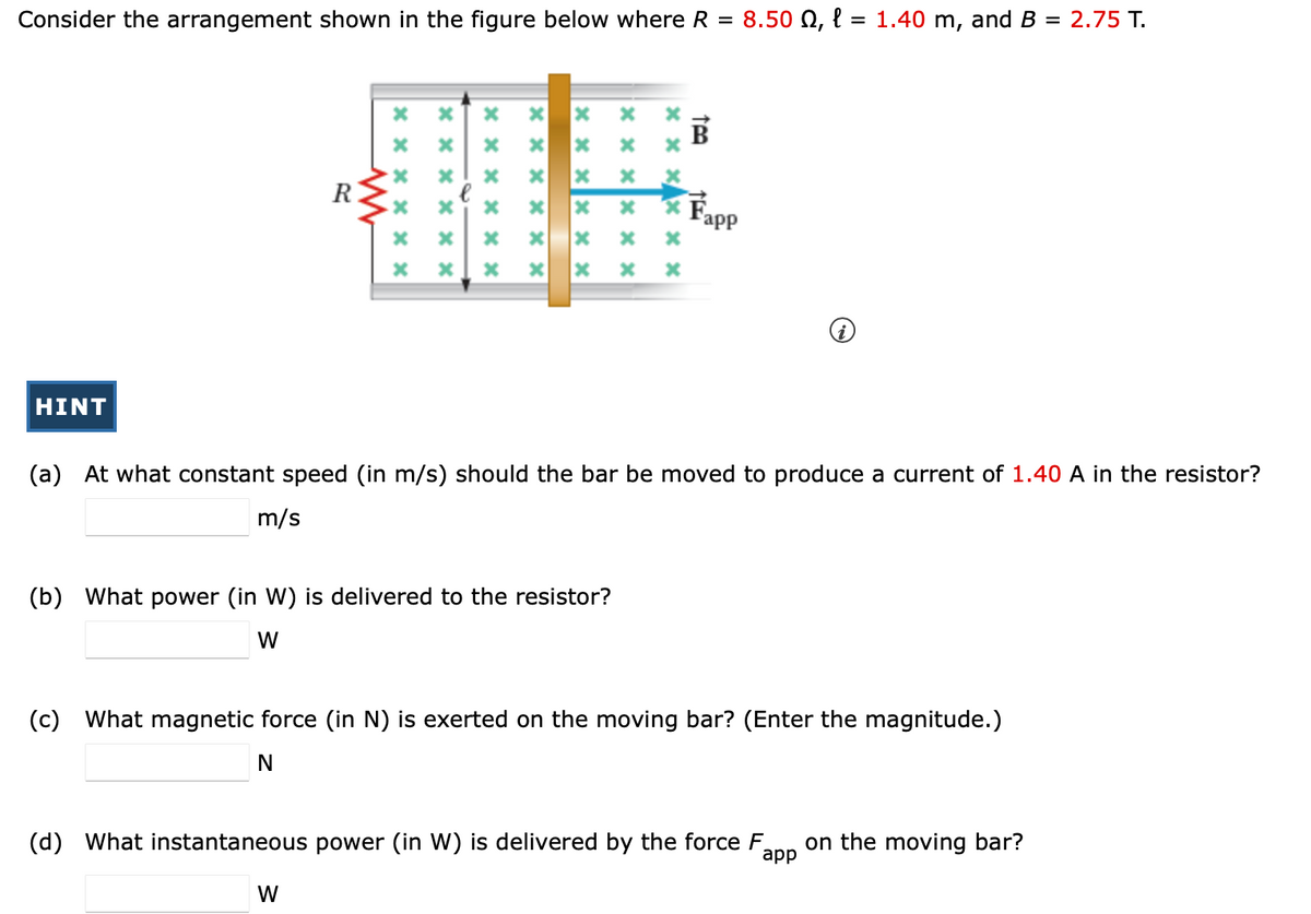 Consider the arrangement shown in the figure below where R = 8.50 0, l=1.40 m, and B = 2.75 T.
HINT
www
xxxxxx
*
******
******
W
******
xxx
x
xxx
(b) What power (in W) is delivered to the resistor?
W
******
******
15₂
(a) At what constant speed (in m/s) should the bar be moved to produce a current of 1.40 A in the resistor?
m/s
app
(c) What magnetic force (in N) is exerted on the moving bar? (Enter the magnitude.)
N
(d) What instantaneous power (in W) is delivered by the force F on the moving bar?
app