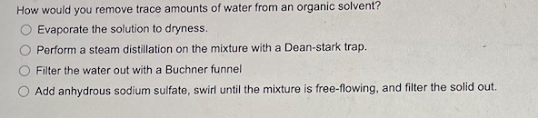 How would you remove trace amounts of water from an organic solvent?
Evaporate the solution to dryness.
Perform a steam distillation on the mixture with a Dean-stark trap.
Filter the water out with a Buchner funnel
Add anhydrous sodium sulfate, swirl until the mixture is free-flowing, and filter the solid out.