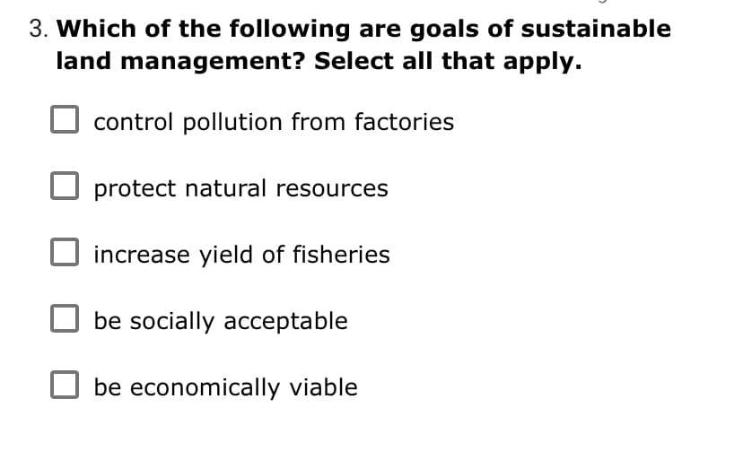 3. Which of the following are goals of sustainable
land management? Select all that apply.
control pollution from factories
protect natural resources
increase yield of fisheries
be socially acceptable
be economically viable
