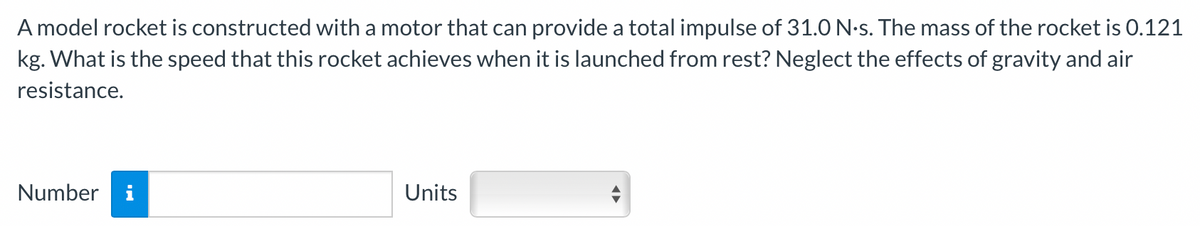 A model rocket is constructed with a motor that can provide a total impulse of 31.0 N.s. The mass of the rocket is 0.121
kg. What is the speed that this rocket achieves when it is launched from rest? Neglect the effects of gravity and air
resistance.
Number i
Units