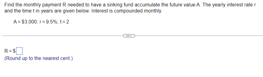Find the monthly payment R needed to have a sinking fund accumulate the future value A. The yearly interest rate r
and the time t in years are given below. Interest is compounded monthly.
A = $3,000; r = 9.5%; t = 2
R=$
(Round up to the nearest cent.)