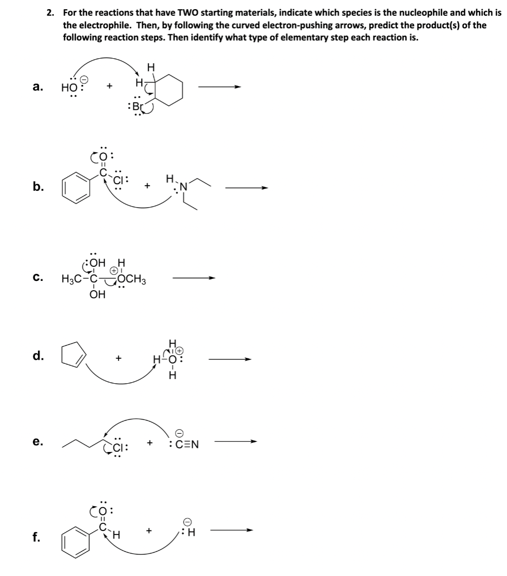 a.
b.
C.
d.
e.
f.
2. For the reactions that have TWO starting materials, indicate which species is the nucleophile and which is
the electrophile. Then, by following the curved electron-pushing arrows, predict the product(s) of the
following reaction steps. Then identify what type of elementary step each reaction is.
НО
+
H
OH H
H3C-COCH3
OH
CCI:
+
e
: CEN
H