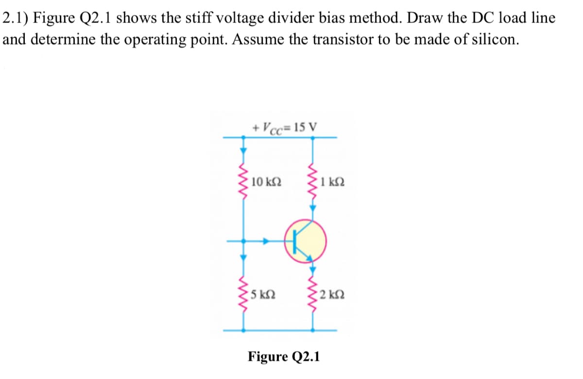2.1) Figure Q2.1 shows the stiff voltage divider bias method. Draw the DC load line
and determine the operating point. Assume the transistor to be made of silicon.
+Vcc= 15 V
10 ΚΩ
' 5 ΚΩ
1 ΚΩ
• 2 ΚΩ
Figure Q2.1