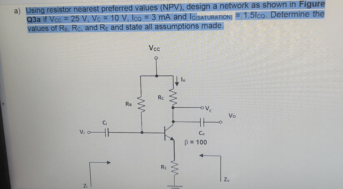 a) Using resistor nearest preferred values (NPV), design a network as shown in Figure
Q3a if Vcc= 25 V, Vc = 10 V, IcQ = 3 mA and Ic(SATURATION) = 1.5lcq. Determine the
values of RB, Rc, and RE and state all assumptions made.
V₁ o-
N
Z₁
C₁
HH
RB
ww
Vcc
Rc
RE
ww
ww
lo
OV
HH
Co
B = 100
Vo
Zo