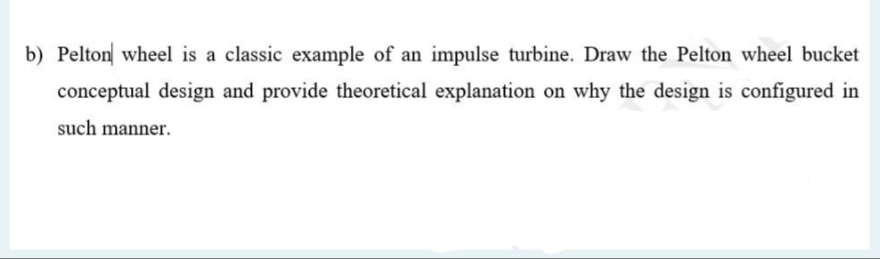 b) Pelton wheel is a classic example of an impulse turbine. Draw the Pelton wheel bucket
conceptual design and provide theoretical explanation on why the design is configured in
such manner.