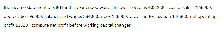 the income statement of x ltd for the year ended was as follows: net sales 4032000, cost of sales 3168000,
depreciation 96000, salaries and wages 384000, opex 128000, provision for taxation 140800, net operating
profit 11520. compute net profit before working capital changes