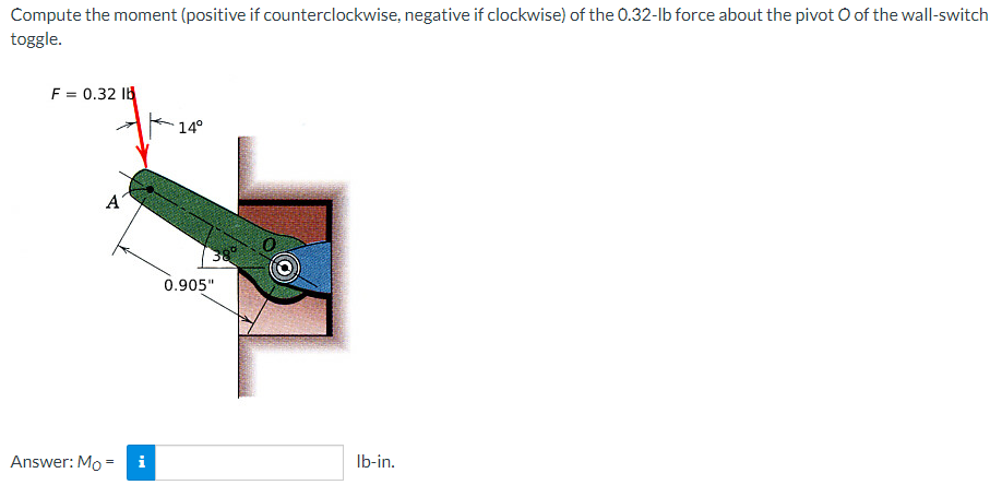 Compute the moment (positive if counterclockwise, negative if clockwise) of the 0.32-lb force about the pivot O of the wall-switch
toggle.
F = 0.32 lb
14°
A
0.905"
Answer: Mo= i
lb-in.