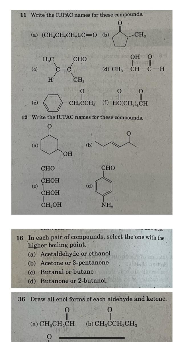 11 Write the IUPAC names for these compounds.
(a) (CH3CH2CH2)2C=O (b)
CH3
он о
H₂C
CHO
(c)
C=C
(d) CH3–CH—C-H
H
CH3
0
(e)
CH2CCH, (f) HC(CH2) CH
12 Write the IUPAC names for these compounds.
(a)
(b)
OH
CHO
CHOH
(c)
(d)
CHOH
CH₂OH
CHO
NH2
16 In each pair of compounds, select the one with the
higher boiling point.
(a) Acetaldehyde or ethanol
(b) Acetone or 3-pentanone
(c) Butanal or butane
(d) Butanone or 2-butanol
36 Draw all enol forms of each aldehyde and ketone.
0
(a) CH3CH2CH
0
(b) CH3CH2CH3