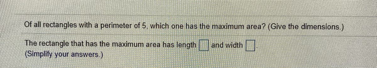 Of all rectangles with a perimeter of 5, which one has the maximum area? (Give the dimensions.)
The rectangle that has the maximum area has length
(Simplify your answers.)
and width
