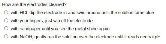 How are the electrodes cleaned?
with HCI, dip the electrode in and swirl around until the solution turns blue
with your fingers, just wip off the electrode
with sandpaper until you see the metal shine again
with NaOH, gently run the solution over the electrode until it reads neutral pH