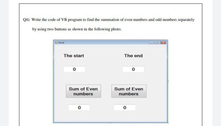 Q6) Write the code of VB program to find the summation of even numbers and odd numbers separately
by using two buttons as shown in the following photo.
Forml
The start
The end
0
0
Sum of Even
numbers
Sum of Even
numbers
0
0