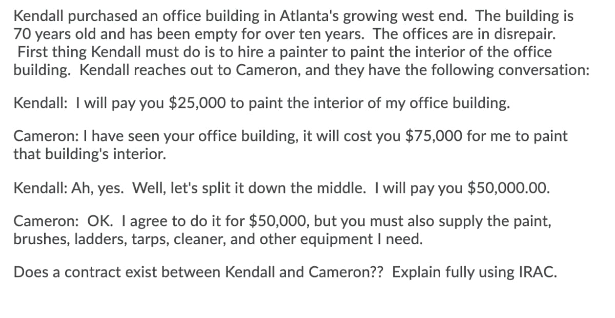 Kendall purchased an office building in Atlanta's growing west end. The building is
70 years old and has been empty for over ten years. The offices are in disrepair.
First thing Kendall must do is to hire a painter to paint the interior of the office
building. Kendall reaches out to Cameron, and they have the following conversation:
Kendall: I will pay you $25,000 to paint the interior of my office building.
Cameron: I have seen your office building, it will cost you $75,000 for me to paint
that building's interior.
Kendall: Ah, yes. Well, let's split it down the middle. I will pay you $50,000.00.
Cameron: OK. I agree to do it for $50,000, but you must also supply the paint,
brushes, ladders, tarps, cleaner, and other equipment I need.
Does a contract exist between Kendall and Cameron?? Explain fully using IRAC.
