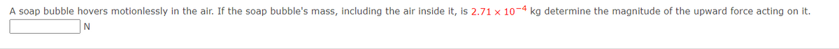 A soap bubble hovers motionlessly in the air. If the soap bubble's mass, including the air inside it, is 2.71 x 10¬4 kg determine the magnitude of the upward force acting on it.
N
