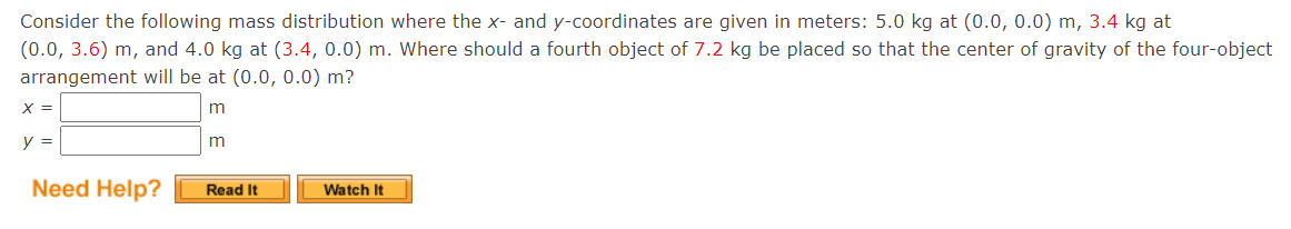 Consider the following mass distribution where the x- and y-coordinates are given in meters: 5.0 kg at (0.0, 0.0) m, 3.4 kg at
(0.0, 3.6) m, and 4.0 kg at (3.4, 0.0) m. Where should a fourth object of 7.2 kg be placed so that the center of gravity of the four-object
arrangement will be at (0.0, 0.0) m?
X =
y =
m
Need Help?
Read It
Watch It
