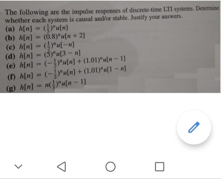 The following are the impulse responses of discrete-time LTI systems. Determine
whether each system is causal and/or stable. Justify your answers.
(a) h[n]
(b) h[n]
(c) h[n]
(d) h[n]
(e) h[n] = (-"u[n] + (1.01)"u[n - 1]
(f) h[n] = (-)"u[n] + (1.01)"u[1 – n]
"u[n]
(0.8)" u[n + 2]
%3D
(5)"u[3 - п]
%3D
%3D
%3D
(g) h[n]
n(})"u[n– 1]
%3D
