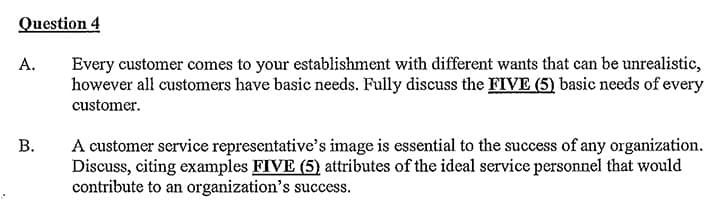Question 4
A.
Every customer comes to your establishment with different wants that can be unrealistic,
however all customers have basic needs. Fully discuss the FIVE (5) basic needs of every
customer.
B.
A customer service representative's image is essential to the success of any organization.
Discuss, citing examples FIVE (5) attributes of the ideal service personnel that would
contribute to an organization's success.