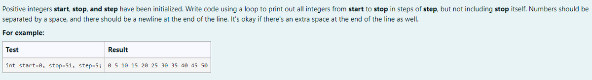 Positive integers start, stop, and step have been initialized. Write code using a loop to print out all integers from start to stop in steps of step, but not including stop itself. Numbers should be
separated by a space, and there should be a newline at the end of the line. It's okay if there's an extra space at the end of the line as well.
For example:
Test
int start=0, stop=51, step=5;
Result
0 5 10 15 20 25 30 35 40 45 50