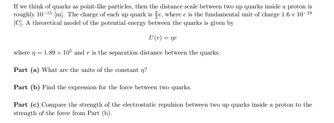 If we think of quarks as point-like particles, then the distance scale between two up quarks inside a proton is
roughly 10-15 [m]. The charge of each up quark is e, where e is the fundamental unit of charge 1.6 × 10-19
[C]. A theoretical model of the potential energy between the quarks is given by
U(r) = nr
where n = 1.89 x 105 and r is the separation distance between the quarks.
Part (a) What are the units of the constant n?
Part (b) Find the expression for the force between two quarks.
Part (c) Compare the strength of the electrostatic repulsion between two up quarks inside a proton to the
strength of the force from Part (b).