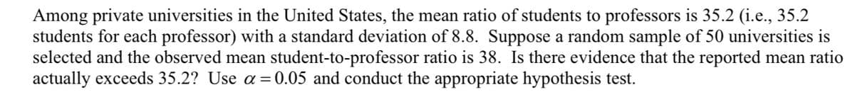 Among private universities in the United States, the mean ratio of students to professors is 35.2 (i.e., 35.2
students for each professor) with a standard deviation of 8.8. Suppose a random sample of 50 universities is
selected and the observed mean student-to-professor ratio is 38. Is there evidence that the reported mean ratio
actually exceeds 35.2? Use a =0.05 and conduct the appropriate hypothesis test.
