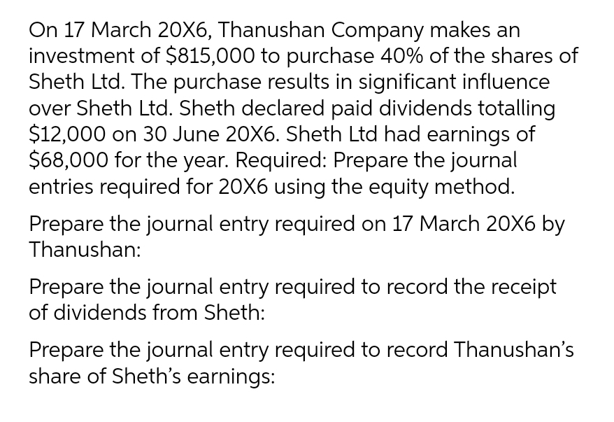 On 17 March 20X6, Thanushan Company makes an
investment of $815,000 to purchase 40% of the shares of
Sheth Ltd. The purchase results in significant influence
over Sheth Ltd. Sheth declared paid dividends totalling
$12,000 on 30 June 20X6. Sheth Ltd had earnings of
$68,000 for the year. Required: Prepare the journal
entries required for 20X6 using the equity method.
Prepare the journal entry required on 17 March 20X6 by
Thanushan:
Prepare the journal entry required to record the receipt
of dividends from Sheth:
Prepare the journal entry required to record Thanushan's
share of Sheth's earnings: