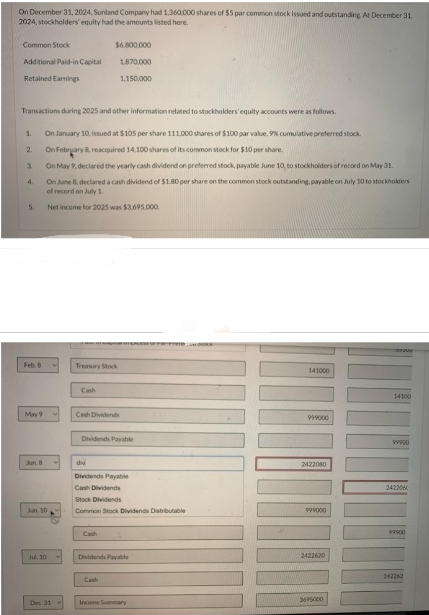 On December 31, 2024, Sunland Company had 1,360,000 shares of $5 par common stock issued and outstanding. At December 31,
2024, stockholders' equity had the amounts listed here.
Common Stock
Additional Paid-in Capital
Retained Earnings
1.
2.
Transactions during 2025 and other information related to stockholders' equity accounts were as follows.
3.
4.
5.
Feb. 8
May 9
Jun. 8
Jun. 10
Jul, 10
On January 10, issued at $105 per share 111,000 shares of $100 par value, 9% cumulative preferred stock.
On February 8, reacquired 14,100 shares of its common stock for $10 per share.
On May 9, declared the yearly cash dividend on preferred stock, payable June 10, to stockholders of record on May 31.
On June 8, declared a cash dividend of $1.80 per share on the common stock outstanding, payable on July 10 to stockholders
of record on July 1.
Net income for 2025 was $3,695,000.
Dec. 31
Cash
$6,800,000
Treasury Stock
Cash Dividends
div
1,870,000
1,150,000
Cash
JISHI HE SALE U Par Free, LUCK
Dividends Payable
Cash
Dividends Payable
Cash Dividends
Stock Dividends
Common Stock Dividends Distributable
Dividends Payable
Income Summary
141000
999000
2422080
999000
2422620
3695000
3335
14100
99900
242206
99900
242262