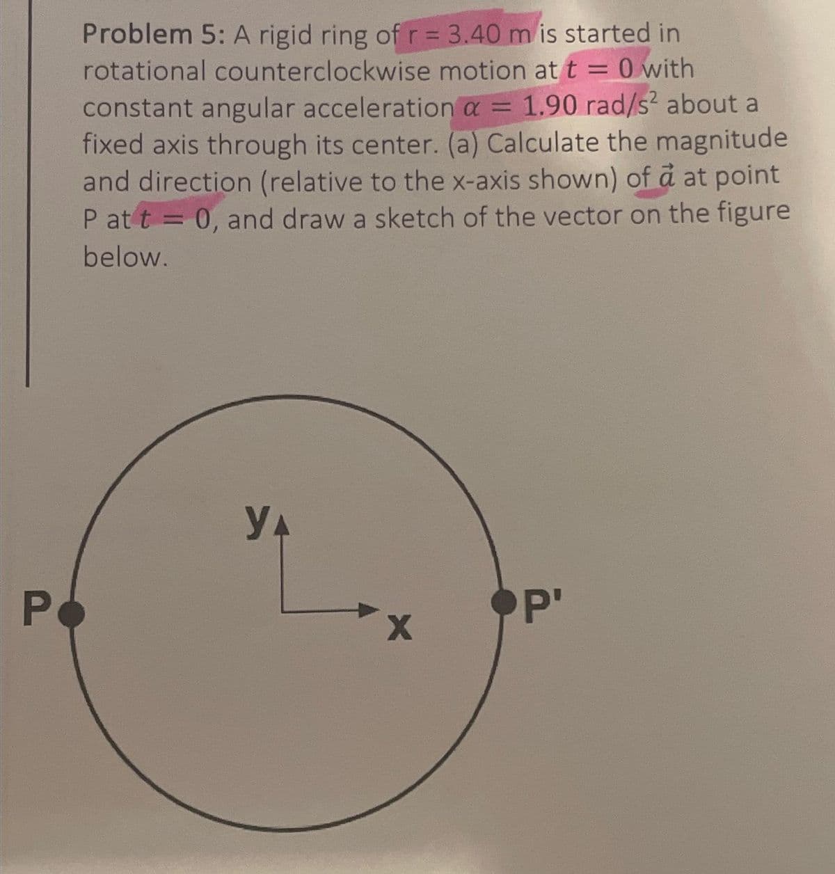 P
Problem 5: A rigid ring of r = 3.40 m is started in
rotational counterclockwise motion at t = 0 with
constant angular acceleration α = 1.90 rad/s² about a
fixed axis through its center. (a) Calculate the magnitude
and direction (relative to the x-axis shown) of a at point
Pat t = 0, and draw a sketch of the vector on the figure
below.
YA
X
P'